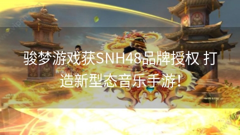 骏梦游戏获SNH48品牌授权 打造新型态音乐手游！