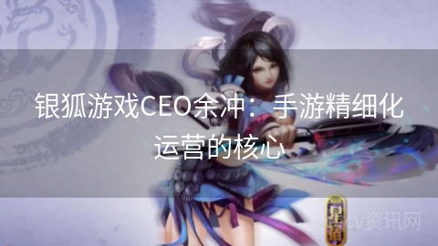 银狐游戏CEO余冲：手游精细化运营的核心